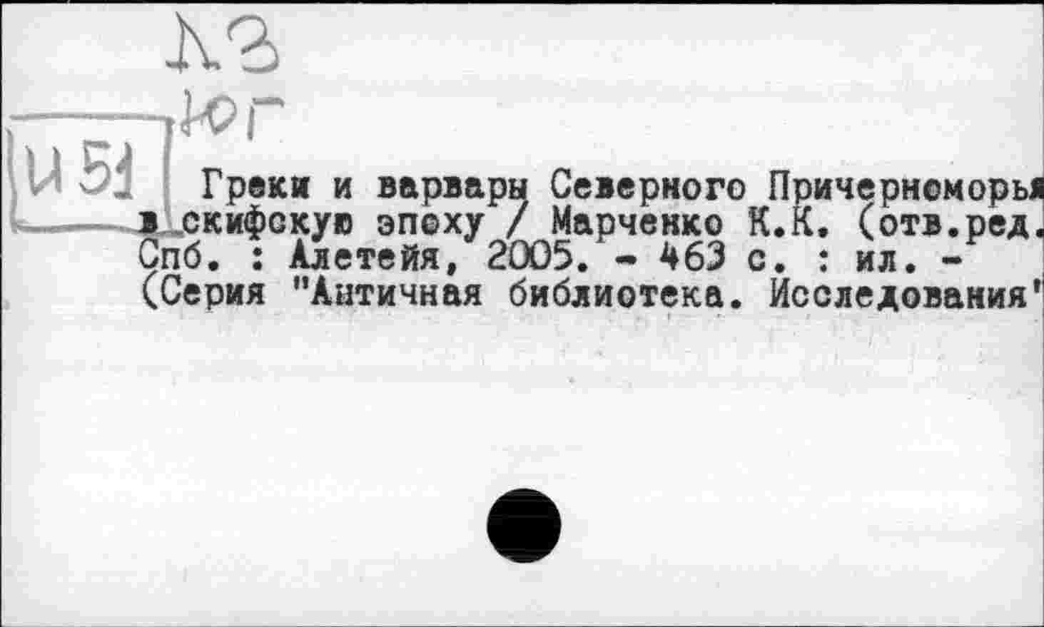 ﻿К?)
юг
U 5J Греки и варвары Северного Причернсморы скифскую эпоху / Марченко К.К. (отв.ред. Зпб. : Алетейя, 2005. - 463 с. : ил. -(Серия "Античная библиотека. Исследования'